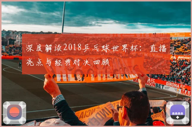 深度解读2018乒乓球世界杯:直播亮点与经典对决回顾