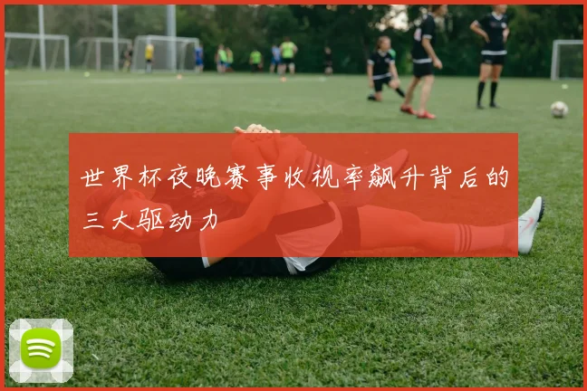 世界杯夜晚赛事收视率飙升背后的三大驱动力