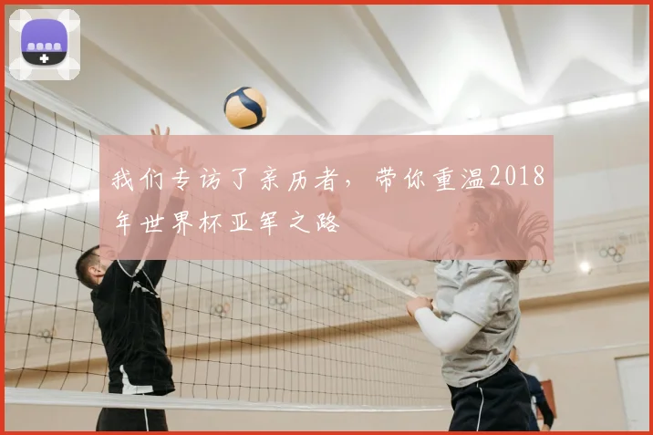 我们专访了亲历者，带你重温2018年世界杯亚军之路