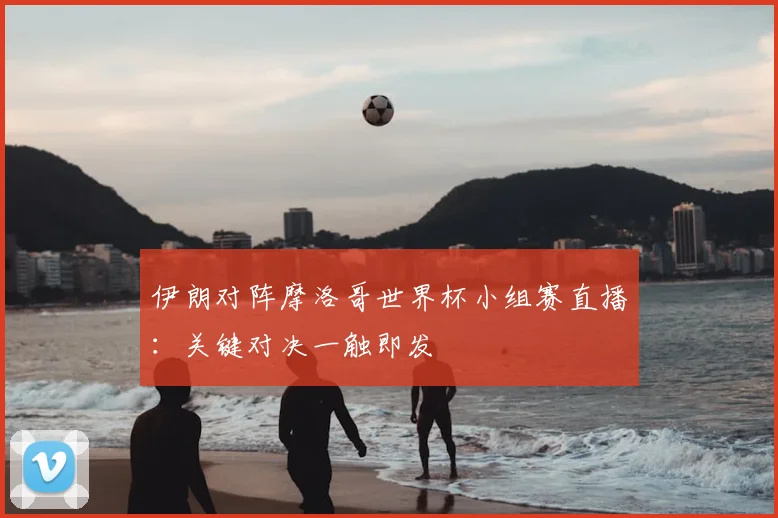 伊朗对阵摩洛哥世界杯小组赛直播：关键对决一触即发