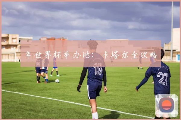 年世界杯举办地:卡塔尔全攻略