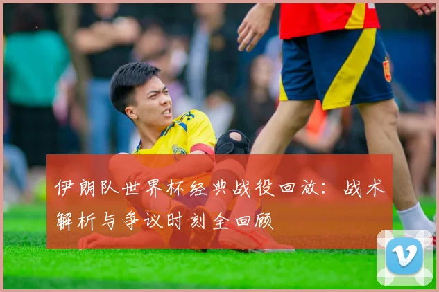 伊朗队世界杯经典战役回放：战术解析与争议时刻全回顾