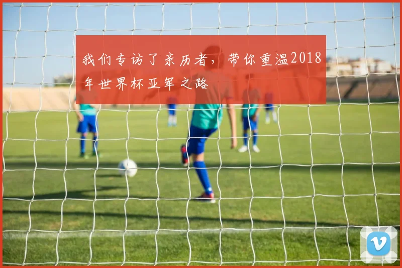 我们专访了亲历者，带你重温2018年世界杯亚军之路