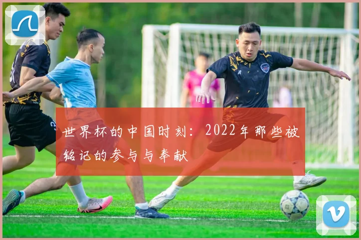 世界杯的中国时刻：2022年那些被铭记的参与与奉献