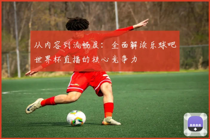 从内容到流畅度：全面解读乐球吧世界杯直播的核心竞争力