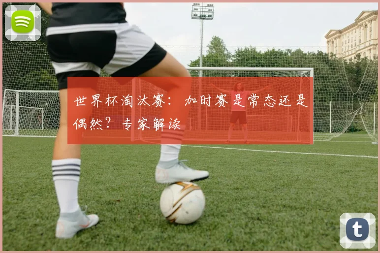 世界杯淘汰赛：加时赛是常态还是偶然？专家解读