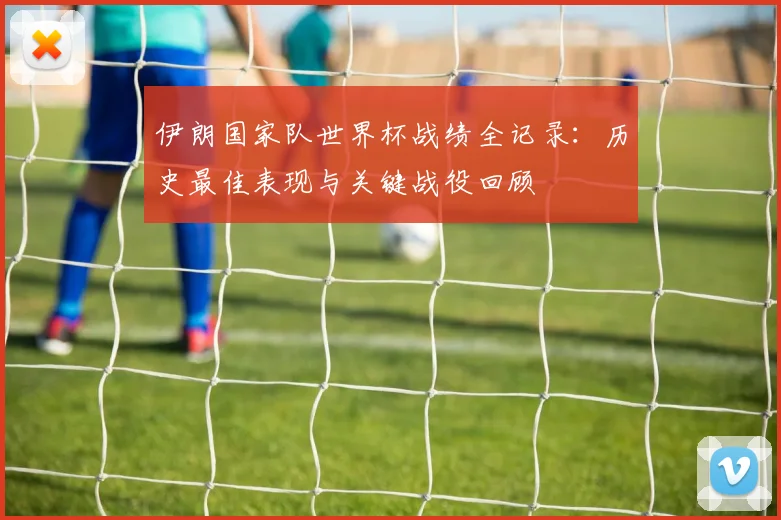 伊朗国家队世界杯战绩全记录：历史最佳表现与关键战役回顾