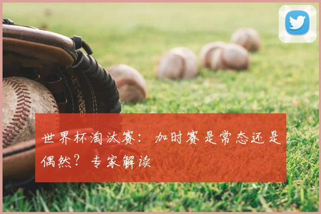 世界杯淘汰赛：加时赛是常态还是偶然？专家解读